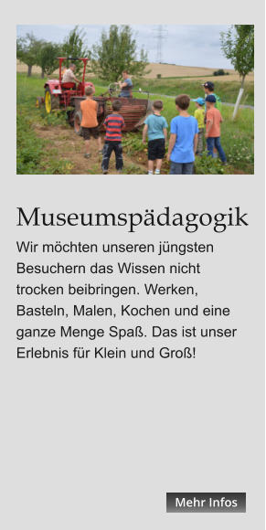 Museumspädagogik Wir möchten unseren jüngsten Besuchern das Wissen nicht trocken beibringen. Werken, Basteln, Malen, Kochen und eine ganze Menge Spaß. Das ist unser Erlebnis für Klein und Groß! Mehr Infos Mehr Infos Mehr Infos Mehr Infos