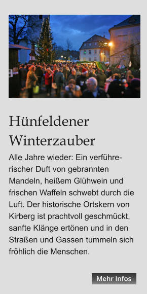 Hünfeldener Winterzauber Alle Jahre wieder: Ein verführe-rischer Duft von gebrannten Mandeln, heißem Glühwein und frischen Waffeln schwebt durch die Luft. Der historische Ortskern von Kirberg ist prachtvoll geschmückt, sanfte Klänge ertönen und in den Straßen und Gassen tummeln sich fröhlich die Menschen.  Mehr Infos Mehr Infos Mehr Infos Mehr Infos