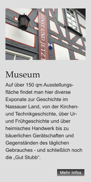 Museum Auf über 150 qm Ausstellungs-fläche findet man hier diverse Exponate zur Geschichte im Nassauer Land, von der Kirchen- und Technikgeschichte, über Ur- und Frühgeschichte und über heimisches Handwerk bis zu bäuerlichen Gerätschaften und Gegenständen des täglichen Gebrauches - und schließlich noch die „Gut Stubb“. Mehr Infos Mehr Infos Mehr Infos Mehr Infos Mehr Infos Mehr Infos