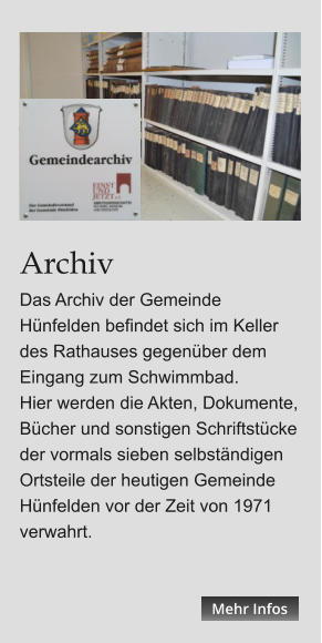 Archiv Das Archiv der Gemeinde Hünfelden befindet sich im Keller des Rathauses gegenüber dem Eingang zum Schwimmbad. Hier werden die Akten, Dokumente, Bücher und sonstigen Schriftstücke der vormals sieben selbständigen Ortsteile der heutigen Gemeinde Hünfelden vor der Zeit von 1971 verwahrt.   Mehr Infos Mehr Infos Mehr Infos Mehr Infos