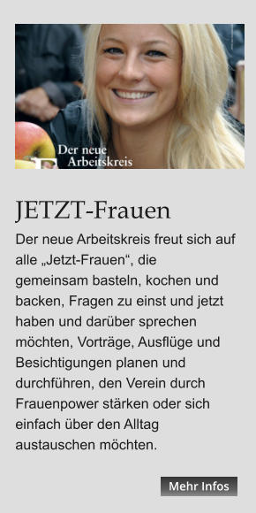 JETZT-Frauen Der neue Arbeitskreis freut sich auf alle „Jetzt-Frauen“, die  gemeinsam basteln, kochen und backen, Fragen zu einst und jetzt haben und darüber sprechen möchten, Vorträge, Ausflüge und Besichtigungen planen und durchführen, den Verein durch Frauenpower stärken oder sich einfach über den Alltag austauschen möchten. Mehr Infos Mehr Infos Mehr Infos Mehr Infos