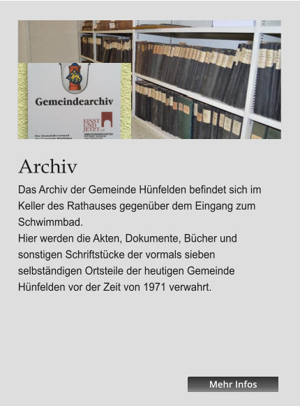 Archiv Das Archiv der Gemeinde Hünfelden befindet sich im Keller des Rathauses gegenüber dem Eingang zum Schwimmbad. Hier werden die Akten, Dokumente, Bücher und sonstigen Schriftstücke der vormals sieben selbständigen Ortsteile der heutigen Gemeinde Hünfelden vor der Zeit von 1971 verwahrt.   Mehr Infos Mehr Infos Mehr Infos Mehr Infos