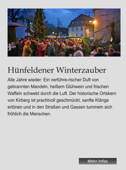 Hünfeldener Winterzauber Alle Jahre wieder: Ein verführe-rischer Duft von gebrannten Mandeln, heißem Glühwein und frischen Waffeln schwebt durch die Luft. Der historische Ortskern von Kirberg ist prachtvoll geschmückt, sanfte Klänge ertönen und in den Straßen und Gassen tummeln sich fröhlich die Menschen.  Mehr Infos Mehr Infos Mehr Infos Mehr Infos