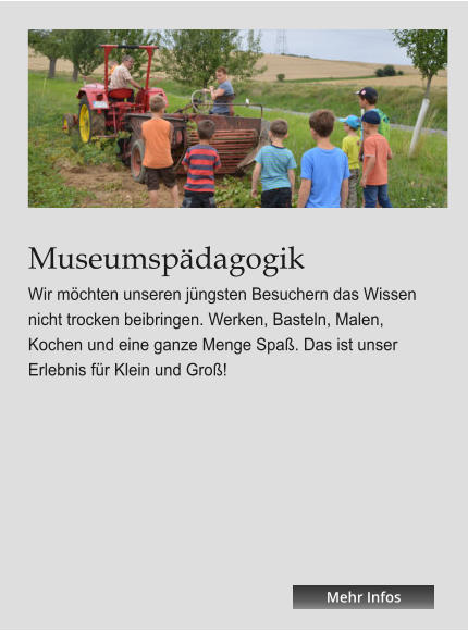 Museumspädagogik Wir möchten unseren jüngsten Besuchern das Wissen nicht trocken beibringen. Werken, Basteln, Malen, Kochen und eine ganze Menge Spaß. Das ist unser Erlebnis für Klein und Groß! Mehr Infos Mehr Infos Mehr Infos Mehr Infos