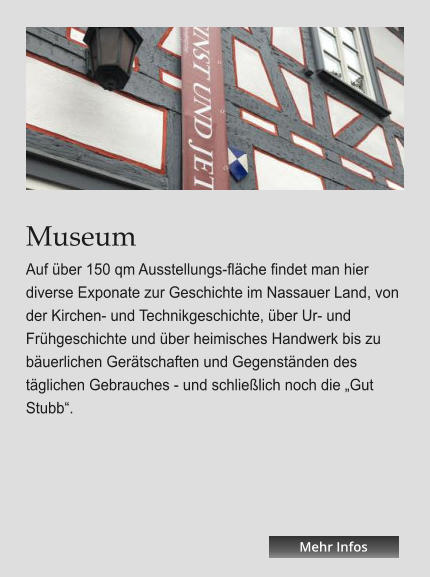 Museum Auf über 150 qm Ausstellungs-fläche findet man hier diverse Exponate zur Geschichte im Nassauer Land, von der Kirchen- und Technikgeschichte, über Ur- und Frühgeschichte und über heimisches Handwerk bis zu bäuerlichen Gerätschaften und Gegenständen des täglichen Gebrauches - und schließlich noch die „Gut Stubb“. Mehr Infos Mehr Infos Mehr Infos Mehr Infos Mehr Infos Mehr Infos